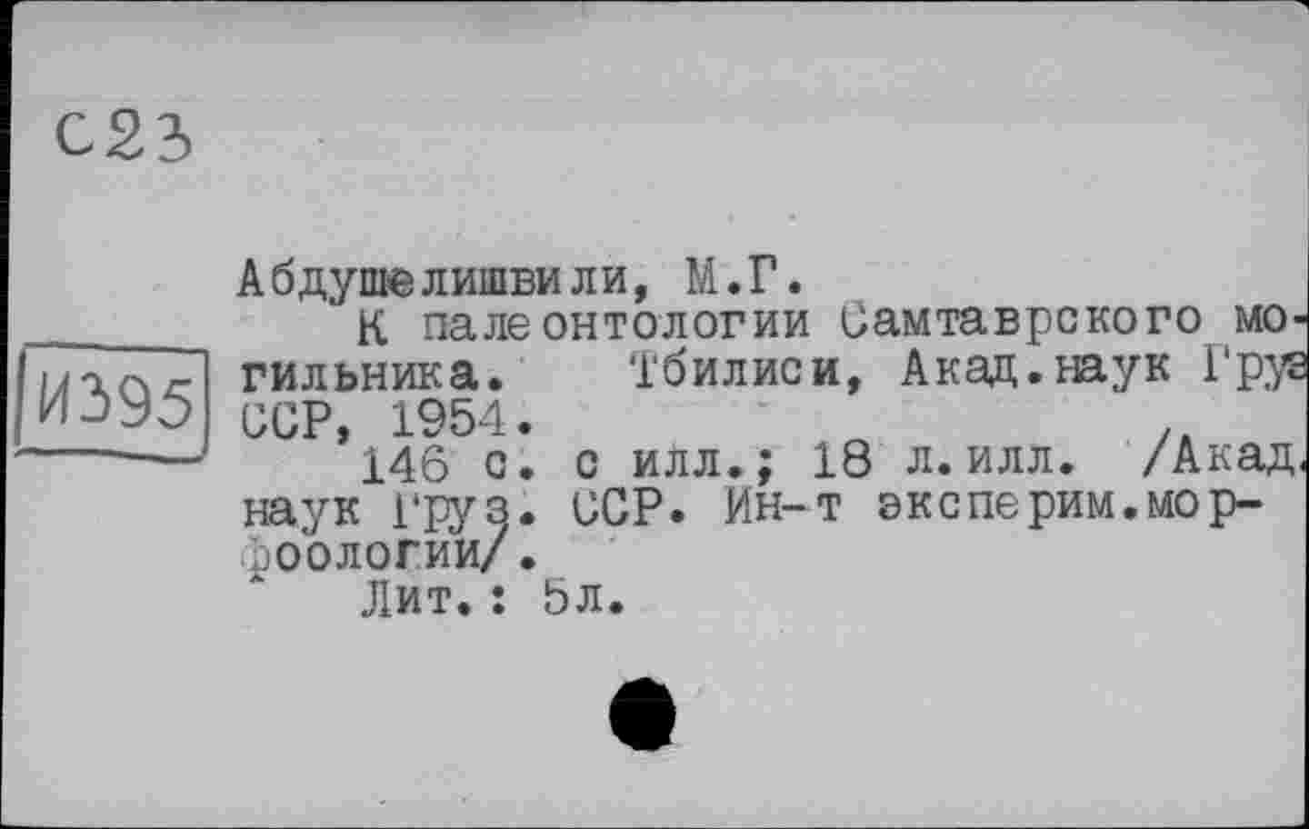 ﻿С23
И395
АбдушеЛИШЕН ли, М.Г.
К палеонтологии Оамтаврского могильника. Тбилиси, Акад.наук Груз ССР, 1954.	- „	/к
146 с. с илл.; 18 л.илл. /Акад, наук груз. ССР. Ин-т эксперим.мор-фоологии/.
Лит.: 5л.